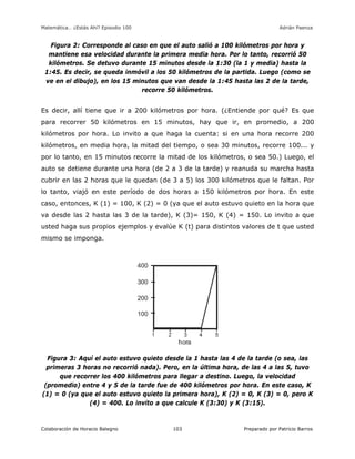 Matemática… ¿Estás Ahí? Episodio 100 www.librosmaravillosos.com Adrián Paenza
Colaboración de Horacio Balegno Preparado por Patricio Barros103
Figura 2: Corresponde al caso en que el auto salió a 100 kilómetros por hora y
mantiene esa velocidad durante la primera media hora. Por lo tanto, recorrió 50
kilómetros. Se detuvo durante 15 minutos desde la 1:30 (la 1 y media) hasta la
1:45. Es decir, se queda inmóvil a los 50 kilómetros de la partida. Luego (como se
ve en el dibujo), en los 15 minutos que van desde la 1:45 hasta las 2 de la tarde,
recorre 50 kilómetros.
Es decir, allí tiene que ir a 200 kilómetros por hora. (¿Entiende por qué? Es que
para recorrer 50 kilómetros en 15 minutos, hay que ir, en promedio, a 200
kilómetros por hora. Lo invito a que haga la cuenta: si en una hora recorre 200
kilómetros, en media hora, la mitad del tiempo, o sea 30 minutos, recorre 100... y
por lo tanto, en 15 minutos recorre la mitad de los kilómetros, o sea 50.) Luego, el
auto se detiene durante una hora (de 2 a 3 de la tarde) y reanuda su marcha hasta
cubrir en las 2 horas que le quedan (de 3 a 5) los 300 kilómetros que le faltan. Por
lo tanto, viajó en este período de dos horas a 150 kilómetros por hora. En este
caso, entonces, K (1) = 100, K (2) = 0 (ya que el auto estuvo quieto en la hora que
va desde las 2 hasta las 3 de la tarde), K (3)= 150, K (4) = 150. Lo invito a que
usted haga sus propios ejemplos y evalúe K (t) para distintos valores de t que usted
mismo se imponga.
Figura 3: Aquí el auto estuvo quieto desde la 1 hasta las 4 de la tarde (o sea, las
primeras 3 horas no recorrió nada). Pero, en la última hora, de las 4 a las 5, tuvo
que recorrer los 400 kilómetros para llegar a destino. Luego, la velocidad
(promedio) entre 4 y 5 de la tarde fue de 400 kilómetros por hora. En este caso, K
(1) = 0 (ya que el auto estuvo quieto la primera hora), K (2) = 0, K (3) = 0, pero K
(4) = 400. Lo invito a que calcule K (3:30) y K (3:15).
 