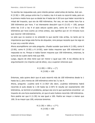 Matemática… ¿Estás Ahí? Episodio 100 www.librosmaravillosos.com Adrián Paenza
Colaboración de Horacio Balegno Preparado por Patricio Barros104
Yo escribo las respuestas acá, pero intente pensar usted antes de leerlas. Acá van.
K (3:30) = 200, porque entre las 3 y media y las 4 el auto no recorrió nada, pero en
la primera media hora que va desde las 4 hasta las 4:30 tuvo que haber recorrido la
mitad del trayecto, que era de 400 kilómetros. Por eso, en esa media hora fue a
200 kilómetros por hora. Y es interesante descubrir que K (3:15) = 100, porque
entre las 3:15 y las 4 el auto estuvo quieto pero, como de 4 a 5 fue a 400
kilómetros por hora (como ya vimos antes), eso significa que en 15 minutos tuvo
que recorrer 100 kilómetros.
Le pido que no avance si no entendió lo que escribí más arriba, no tanto por la
importancia que tenga esta forma de etiquetar, sino porque necesito que me siga en
lo que voy a escribir ahora.
Ahora acompáñeme con esta pregunta. ¿Puede suceder que tanto K (1:00), como K
(2:00), como K (3:00) y K (4:00), sean todos mayores que 100 kilómetros? La
respuesta es no. Porque si todos fueran mayores que 100 kilómetros, entonces, la
suma de los cuatro daría más que 400.
Luego, alguno de ellos tiene que ser menor o igual que 100. A los efectos de la
argumentación (no importa cuál de ellos), voy a suponer entonces que:
K (1:00) > 100 y  (*)
K (3:00) < 100
Entonces, esto quiere decir que el auto recorrió más de 100 kilómetros desde la 1
hasta las 2, pero menos de 100 kilómetros entre las 3 y las 4.
Ahora, pregunto: ¿cuánto será K (1:30)? (Es decir, ¿cuántos kilómetros habrá
recorrido el auto desde la 1:30 hasta las 2:30?) Si resulta ser exactamente 100
kilómetros, se terminó el problema, porque eso era lo que queríamos encontrar: un
trayecto de una hora exactamente, en que el auto hubiera recorrido 100 kilómetros.
Pero podría ser que K (1:30) no sea igual a 100. Podría ser mayor o menor que
100. Si es mayor que 100, entonces tenemos:
K (1:30) > 100 y  (**)
K (3:00) < 100
 