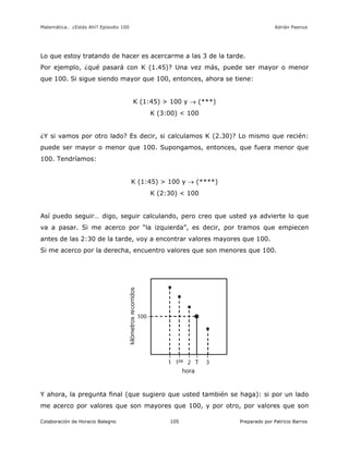 Matemática… ¿Estás Ahí? Episodio 100 www.librosmaravillosos.com Adrián Paenza
Colaboración de Horacio Balegno Preparado por Patricio Barros105
Lo que estoy tratando de hacer es acercarme a las 3 de la tarde.
Por ejemplo, ¿qué pasará con K (1.45)? Una vez más, puede ser mayor o menor
que 100. Si sigue siendo mayor que 100, entonces, ahora se tiene:
K (1:45) > 100 y  (***)
K (3:00) < 100
¿Y si vamos por otro lado? Es decir, si calculamos K (2.30)? Lo mismo que recién:
puede ser mayor o menor que 100. Supongamos, entonces, que fuera menor que
100. Tendríamos:
K (1:45) > 100 y  (****)
K (2:30) < 100
Así puedo seguir… digo, seguir calculando, pero creo que usted ya advierte lo que
va a pasar. Si me acerco por “la izquierda”, es decir, por tramos que empiecen
antes de las 2:30 de la tarde, voy a encontrar valores mayores que 100.
Si me acerco por la derecha, encuentro valores que son menores que 100.
Y ahora, la pregunta final (que sugiero que usted también se haga): si por un lado
me acerco por valores que son mayores que 100, y por otro, por valores que son
 
