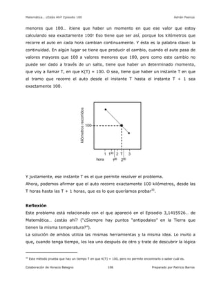 Matemática… ¿Estás Ahí? Episodio 100 www.librosmaravillosos.com Adrián Paenza
Colaboración de Horacio Balegno Preparado por Patricio Barros106
menores que 100… ¡tiene que haber un momento en que ese valor que estoy
calculando sea exactamente 100! Eso tiene que ser así, porque los kilómetros que
recorre el auto en cada hora cambian continuamente. Y ésta es la palabra clave: la
continuidad. En algún lugar se tiene que producir el cambio, cuando el auto pasa de
valores mayores que 100 a valores menores que 100, pero como este cambio no
puede ser dado a través de un salto, tiene que haber un determinado momento,
que voy a llamar T, en que K(T) = 100. O sea, tiene que haber un instante T en que
el tramo que recorre el auto desde el instante T hasta el instante T + 1 sea
exactamente 100.
Y justamente, ese instante T es el que permite resolver el problema.
Ahora, podemos afirmar que el auto recorre exactamente 100 kilómetros, desde las
T horas hasta las T + 1 horas, que es lo que queríamos probar30
.
Reflexión
Este problema está relacionado con el que apareció en el Episodio 3,1415926… de
Matemática… ¿estás ahí? (“¿Siempre hay puntos “antipodales” en la Tierra que
tienen la misma temperatura?”).
La solución de ambos utiliza las mismas herramientas y la misma idea. Lo invito a
que, cuando tenga tiempo, los lea uno después de otro y trate de descubrir la lógica
30
Este método prueba que hay un tiempo T en que K(T) = 100, pero no permite encontrarlo o saber cuál es.
 