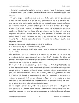Matemática… ¿Estás Ahí? Episodio 100 www.librosmaravillosos.com Adrián Paenza
Colaboración de Horacio Balegno Preparado por Patricio Barros108
—Como ven, tengo aquí una pila de sombreros blancos y otra de sombreros negros
—mientras con su dedo apuntaba hacia dos hileras verticales de sombreros de esos
colores.
—Yo voy a elegir un sombrero para cada uno. Se los voy a dar sin que ustedes
puedan ver de qué color es el que les tocó, pero sí podrán ver el de los otros dos.
Una vez que haya hecho la distribución, voy a preguntarles, uno por uno, qué color
de sombrero tienen. Y ustedes tendrán que elegir o bien blanco o bien negro.
Pueden optar por no contestar, y, en ese caso, pasan. De todas formas, para que
queden en libertad los tres hace falta que ninguno de los tres entregue una
respuesta equivocada. Pueden pasar dos, pero entonces el restante tiene que
elegir: blanco o negro. Si alguno de los tres se equivoca, no hay libertad para
ninguno. Pero basta una respuesta correcta y ninguna incorrecta para que los tres
salgan en libertad.
Les voy a mostrar una estrategia para resolver el problema.
Y es la siguiente: A y B, al ser consultados, pasan.
Y C elige una posibilidad cualquiera. Luego, tiene la mitad de posibilidades de
acertar (50%).
Esta estrategia, entonces, conduce a la libertad en un 50% de los casos. La
pregunta es: ¿existe alguna estrategia que mejore ésta? —Ustedes —les dijo a los
presos— pueden planificar la estrategia que quieran. Pero no podrán conversar en el
momento en que yo distribuya los sombreros.
En el Episodio 1 hay una solución que permite llegar al 75% de probabilidades de
acertar. Recibí muchísimas cartas y mensajes sugiriendo estrategias que mejoraban
ese porcentaje. Por razones obvias, no puedo mencionar a todos lo que escribieron,
pero vaya en estas líneas mi gratitud por hacerlo y, sobre todo, por haber pensado
el problema más allá de la solución que yo proponía. Sin embargo, todos los que
mejoran el porcentaje incluyen un dato que no figura en el enunciado, y es que
cada uno de los participantes que contesta escucha lo que van diciendo los otros.
Por lo tanto, convirtieron el problema original en otro.
Lo que propongo en este caso, entonces, es que quien esté leyendo esta parte del
libro piense por su cuenta si puede elaborar una estrategia que mejore el 75%, pero
con el agregado de que cada uno de los presos que va contestando escucha lo que
 
