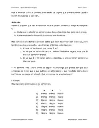 Matemática… ¿Estás Ahí? Episodio 100 www.librosmaravillosos.com Adrián Paenza
Colaboración de Horacio Balegno Preparado por Patricio Barros109
dice el anterior (salvo el primero, claro está). Le sugiero que primero piense usted y
recién después lea la solución.
Solución.
Vamos a suponer que van a contestar en este orden: primero A, luego B y después
C:
a. Cada uno ve el color de sombrero que tienen los otros dos, pero no el propio.
b. Cada uno escucha lo que dice cualquiera de los otros.
Más aún: cada uno toma su decisión sobre qué decir de acuerdo con lo que ve, pero
también con lo que escucha. La estrategia entonces es la siguiente:
1. A mira los sombreros que tienen B y C.
2. Si ve que los otros dos (B y C) tienen sombreros negros, dice que él
tiene un sombrero blanco.
3. Si ve que B y C tienen colores distintos, o ambos tienen sombreros
blancos, pasa.
Y ahí termina todo. Ahora, antes de seguir, le propongo que piense por qué esta
estrategia es mejor que la que publiqué en el Episodio 1, que resultaba acertada en
un 75% de los casos. ¿Y ahora? ¿Qué porcentaje de aciertos habrá?
Solución:
Hay 8 posibles distribuciones de sombreros.
A B C
1) Blanco Blanco Blanco
2) Blanco Blanco Negro
3) Blanco Negro Blanco
4) Blanco Negro Negro
5) Negro Blanco Blanco
6) Negro Blanco Negro
7) Negro Negro Blanco
 