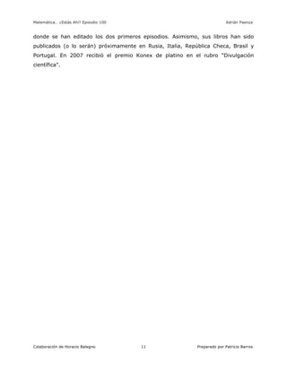 Matemática… ¿Estás Ahí? Episodio 100 www.librosmaravillosos.com Adrián Paenza
Colaboración de Horacio Balegno Preparado por Patricio Barros11
donde se han editado los dos primeros episodios. Asimismo, sus libros han sido
publicados (o lo serán) próximamente en Rusia, Italia, República Checa, Brasil y
Portugal. En 2007 recibió el premio Konex de platino en el rubro "Divulgación
científica".
 