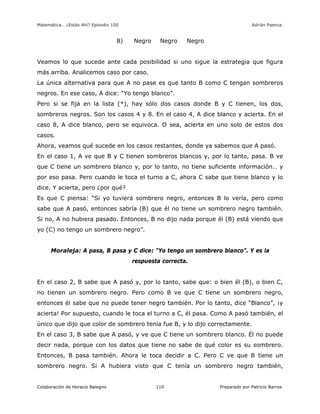 Matemática… ¿Estás Ahí? Episodio 100 www.librosmaravillosos.com Adrián Paenza
Colaboración de Horacio Balegno Preparado por Patricio Barros110
8) Negro Negro Negro
Veamos lo que sucede ante cada posibilidad si uno sigue la estrategia que figura
más arriba. Analicemos caso por caso.
La única alternativa para que A no pase es que tanto B como C tengan sombreros
negros. En ese caso, A dice: “Yo tengo blanco”.
Pero si se fija en la lista (*), hay sólo dos casos donde B y C tienen, los dos,
sombreros negros. Son los casos 4 y 8. En el caso 4, A dice blanco y acierta. En el
caso 8, A dice blanco, pero se equivoca. O sea, acierta en uno solo de estos dos
casos.
Ahora, veamos qué sucede en los casos restantes, donde ya sabemos que A pasó.
En el caso 1, A ve que B y C tienen sombreros blancos y, por lo tanto, pasa. B ve
que C tiene un sombrero blanco y, por lo tanto, no tiene suficiente información… y
por eso pasa. Pero cuando le toca el turno a C, ahora C sabe que tiene blanco y lo
dice. Y acierta, pero ¿por qué?
Es que C piensa: “Si yo tuviera sombrero negro, entonces B lo vería, pero como
sabe que A pasó, entonces sabría (B) que él no tiene un sombrero negro también.
Si no, A no hubiera pasado. Entonces, B no dijo nada porque él (B) está viendo que
yo (C) no tengo un sombrero negro”.
Moraleja: A pasa, B pasa y C dice: “Yo tengo un sombrero blanco”. Y es la
respuesta correcta.
En el caso 2, B sabe que A pasó y, por lo tanto, sabe que: o bien él (B), o bien C,
no tienen un sombrero negro. Pero como B ve que C tiene un sombrero negro,
entonces él sabe que no puede tener negro también. Por lo tanto, dice “Blanco”, ¡y
acierta! Por supuesto, cuando le toca el turno a C, él pasa. Como A pasó también, el
único que dijo que color de sombrero tenía fue B, y lo dijo correctamente.
En el caso 3, B sabe que A pasó, y ve que C tiene un sombrero blanco. Él no puede
decir nada, porque con los datos que tiene no sabe de qué color es su sombrero.
Entonces, B pasa también. Ahora le toca decidir a C. Pero C ve que B tiene un
sombrero negro. Si A hubiera visto que C tenía un sombrero negro también,
 