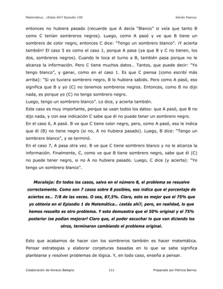 Matemática… ¿Estás Ahí? Episodio 100 www.librosmaravillosos.com Adrián Paenza
Colaboración de Horacio Balegno Preparado por Patricio Barros111
entonces no hubiera pasado (recuerde que A decía “Blanco” si veía que tanto B
como C tenían sombreros negros). Luego, como A pasó y ve que B tiene un
sombrero de color negro, entonces C dice: “Tengo un sombrero blanco”. ¡Y acierta
también! El caso 5 es como el caso 1, porque A pasa (ya que B y C no tienen, los
dos, sombreros negros). Cuando le toca el turno a B, también pasa porque no le
alcanza la información. Pero C tiene muchos datos… Tantos, que puede decir: “Yo
tengo blanco”, y ganar, como en el caso 1. Es que C piensa (como escribí más
arriba): “Si yo tuviera sombrero negro, B lo hubiera sabido. Pero como A pasó, eso
significa que B y yo (C) no tenemos sombreros negros. Entonces, como B no dijo
nada, es porque yo (C) no tengo sombrero negro.
Luego, tengo un sombrero blanco”. Lo dice, y acierta también.
Este caso es muy importante, porque se usan todos los datos: que A pasó, que B no
dijo nada, y con esa indicación C sabe que él no puede tener un sombrero negro.
En el caso 6, A pasó. B ve que C tiene color negro, pero, como A pasó, eso le indica
que él (B) no tiene negro (si no, A no hubiera pasado). Luego, B dice: “Tengo un
sombrero blanco”, y se terminó.
En el caso 7, A pasa otra vez. B ve que C tiene sombrero blanco y no le alcanza la
información. Finalmente, C, como ve que B tiene sombrero negro, sabe que él (C)
no puede tener negro, si no A no hubiera pasado. Luego, C dice (y acierta): “Yo
tengo un sombrero blanco”.
Moraleja: En todos los casos, salvo en el número 8, el problema se resuelve
correctamente. Como son 7 casos sobre 8 posibles, eso indica que el porcentaje de
aciertos es… 7/8 de las veces. O sea, 87,5%. Claro, esto es mejor que el 75% que
yo obtenía en el Episodio 1 de Matemática… ¿estás ahí?, pero, en realidad, lo que
hemos resuelto es otro problema. Y esto demuestra que el 50% original y el 75%
posterior ¡se podían mejorar! Claro que, al poder escuchar lo que van diciendo los
otros, terminaron cambiando el problema original.
Esto que acabamos de hacer con los sombreros también es hacer matemática.
Pensar estrategias y elaborar conjeturas basadas en lo que se sabe significa
plantearse y resolver problemas de lógica. Y, en todo caso, enseña a pensar.
 