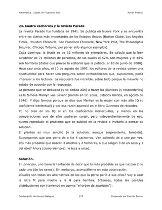 Matemática… ¿Estás Ahí? Episodio 100 www.librosmaravillosos.com Adrián Paenza
Colaboración de Horacio Balegno Preparado por Patricio Barros112
23. Cuatro cachorros y la revista Parade
La revista Parade fue fundada en 1941. Se publica en Nueva York y se encuentra
entre los diarios más importantes de los Estados Unidos (Boston Globe, Los Ángeles
Times, Houston Chronicle, San Francisco Chronicle, New York Post, The Philadelphia
Inquirer, Chicago Tribune, por poner sólo algunos ejemplos).
Cada domingo, la tirada es de 32 millones de ejemplares. Se calcula que la leen
alrededor de 71 millones de personas, de las cuales el 52% son mujeres y el 48%
son hombres (datos que provee la editorial que la pública, al 10 de junio de 2008).
Hace casi once años, el 10 de agosto de 1997, los editores de la revista vieron una
oportunidad para hacer una pregunta sobre probabilidades que, supusieron, podía
interesar a los lectores. La respuesta fue increíble, sobre todo porque la mayoría no
estaba de acuerdo con la respuesta.
La persona que se dedicaba (y se dedica aún) a hacer los planteos (y responderlos)
es la famosa Marilyn vos Savant (nacida en St. Louis, Estados Unidos, en agosto de
1946). Y digo famosa porque se dice que Marilyn es la mujer con más alto IQ (o
coeficiente intelectual) y por esa razón apareció en el libro Guinness de récordes.
Yo no creo en los IQ ni en los coeficientes intelectuales, y menos en las
comparaciones que de ellos pudieran surgir, pero independientemente de eso,
quiero reproducir el problema que se publicó en la revista e invitarlo a pensar su
solución.
El planteo es muy sencillo (y la solución, aunque sorprendente, también).
Supongamos que una perra da a luz 4 cachorros. Van saliendo de a uno por vez.
¿Es más probable que nazcan 2 machos y 2 hembras, o que salgan 3 de un sexo y 1
del otro? Ahora (como siempre), le toca a usted.
Solución.
En principio, uno tiene la tentación de decir que lo más probable es que nazcan 2 de
cada uno (de los sexos). Sin embargo, acompáñeme en esta observación.
¿Cuáles son todas las alternativas en las que la perra parió a sus crías? Voy a usar
la letra M para macho y la H para hembra. Entonces, todas las posibles
distribuciones son (teniendo en cuenta “el orden de aparición”):
 