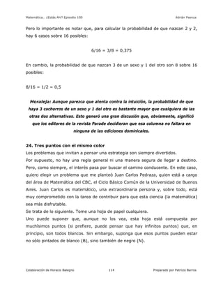 Matemática… ¿Estás Ahí? Episodio 100 www.librosmaravillosos.com Adrián Paenza
Colaboración de Horacio Balegno Preparado por Patricio Barros114
Pero lo importante es notar que, para calcular la probabilidad de que nazcan 2 y 2,
hay 6 casos sobre 16 posibles:
6/16 = 3/8 = 0,375
En cambio, la probabilidad de que nazcan 3 de un sexo y 1 del otro son 8 sobre 16
posibles:
8/16 = 1/2 = 0,5
Moraleja: Aunque parezca que atenta contra la intuición, la probabilidad de que
haya 3 cachorros de un sexo y 1 del otro es bastante mayor que cualquiera de las
otras dos alternativas. Esto generó una gran discusión que, obviamente, significó
que los editores de la revista Parade decidieran que esa columna no faltara en
ninguna de las ediciones dominicales.
24. Tres puntos con el mismo color
Los problemas que invitan a pensar una estrategia son siempre divertidos.
Por supuesto, no hay una regla general ni una manera segura de llegar a destino.
Pero, como siempre, el interés pasa por buscar el camino conducente. En este caso,
quiero elegir un problema que me planteó Juan Carlos Pedraza, quien está a cargo
del área de Matemática del CBC, el Ciclo Básico Común de la Universidad de Buenos
Aires. Juan Carlos es matemático, una extraordinaria persona y, sobre todo, está
muy comprometido con la tarea de contribuir para que esta ciencia (la matemática)
sea más disfrutable.
Se trata de lo siguiente. Tome una hoja de papel cualquiera.
Uno puede suponer que, aunque no los vea, esta hoja está compuesta por
muchísimos puntos (si prefiere, puede pensar que hay infinitos puntos) que, en
principio, son todos blancos. Sin embargo, suponga que esos puntos pueden estar
no sólo pintados de blanco (B), sino también de negro (N).
 
