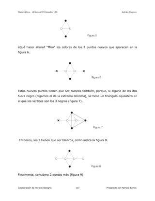 Matemática… ¿Estás Ahí? Episodio 100 www.librosmaravillosos.com Adrián Paenza
Colaboración de Horacio Balegno Preparado por Patricio Barros117
¿Qué hacer ahora? “Miro” los colores de los 2 puntos nuevos que aparecen en la
figura 6.
Estos nuevos puntos tienen que ser blancos también, porque, si alguno de los dos
fuera negro (digamos el de la extrema derecha), se tiene un triángulo equilátero en
el que los vértices son los 3 negros (figura 7).
Entonces, los 2 tienen que ser blancos, como indica la figura 8.
Finalmente, considero 2 puntos más (figura 9)
 