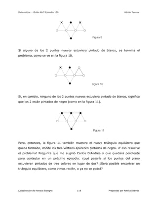 Matemática… ¿Estás Ahí? Episodio 100 www.librosmaravillosos.com Adrián Paenza
Colaboración de Horacio Balegno Preparado por Patricio Barros118
Si alguno de los 2 puntos nuevos estuviera pintado de blanco, se termina el
problema, como se ve en la figura 10.
Si, en cambio, ninguno de los 2 puntos nuevos estuviera pintado de blanco, significa
que los 2 están pintados de negro (como en la figura 11).
Pero, entonces, la figura 11 también muestra el nuevo triángulo equilátero que
queda formado, donde los tres vértices aparecen pintados de negro. ¡Y eso resuelve
el problema! Pregunta que me sugirió Carlos D’Andrea y que quedará pendiente
para contestar en un próximo episodio: ¿qué pasaría si los puntos del plano
estuvieran pintados de tres colores en lugar de dos? ¿Será posible encontrar un
triángulo equilátero, como vimos recién, o ya no se podrá?
 