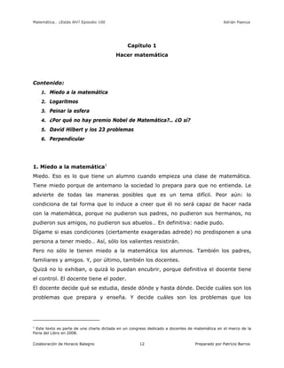 Matemática… ¿Estás Ahí? Episodio 100 www.librosmaravillosos.com Adrián Paenza
Colaboración de Horacio Balegno Preparado por Patricio Barros12
Capítulo 1
Hacer matemática
Contenido:
1. Miedo a la matemática
2. Logaritmos
3. Peinar la esfera
4. ¿Por qué no hay premio Nobel de Matemática?.. ¿O sí?
5. David Hilbert y los 23 problemas
6. Perpendicular
1. Miedo a la matemática1
Miedo. Eso es lo que tiene un alumno cuando empieza una clase de matemática.
Tiene miedo porque de antemano la sociedad lo prepara para que no entienda. Le
advierte de todas las maneras posibles que es un tema difícil. Peor aún: lo
condiciona de tal forma que lo induce a creer que él no será capaz de hacer nada
con la matemática, porque no pudieron sus padres, no pudieron sus hermanos, no
pudieron sus amigos, no pudieron sus abuelos… En definitiva: nadie pudo.
Dígame si esas condiciones (ciertamente exageradas adrede) no predisponen a una
persona a tener miedo… Así, sólo los valientes resistirán.
Pero no sólo le tienen miedo a la matemática los alumnos. También los padres,
familiares y amigos. Y, por último, también los docentes.
Quizá no lo exhiban, o quizá lo puedan encubrir, porque definitiva el docente tiene
el control. El docente tiene el poder.
El docente decide qué se estudia, desde dónde y hasta dónde. Decide cuáles son los
problemas que prepara y enseña. Y decide cuáles son los problemas que los
1
Este texto es parte de una charla dictada en un congreso dedicado a docentes de matemática en el marco de la
Feria del Libro en 2008.
 