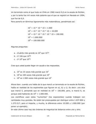 Matemática… ¿Estás Ahí? Episodio 100 www.librosmaravillosos.com Adrián Paenza
Colaboración de Horacio Balegno Preparado por Patricio Barros120
Un terremoto como el que hubo en Chile en 1960 marcó 9,0 en la escala de Richter,
y por lo tanto fue mil veces más potente que el que se registró en Nevada en 1994,
que fue de 6,0.
Para ponerlo en términos ligeramente más matemáticos, pensémoslo así:
103
= 10 * 10 * 10 = 1.000
104
= 10 * 10 * 10 * 10 = 10.000
105
= 10 * 10 * 10 * 10 * 10 = 100.000
106
= 1.000.000
108
= 100.000.000
Algunas preguntas:
a. ¿Cuánto más grande es 104
que 103
?
b. ¿Y 106 que 104
?
c. ¿Y 108
que 105
?
Creo que usted puede llegar sin ayuda a las respuestas.
a. 104
es 10 veces más grande que 103
b. 106
es 100 veces más grande que 104
c. 108
es 1.000 veces más grande que 105
Ahora bien: cuando uno habla de lo que marcó un terremoto en la escala de Richter,
habla en realidad de los exponentes que figuran en a), b) y c). Es decir: uno dice
que marcó 5, pensando que en realidad es 105
= 100.000, pero, si marcó 6, es
porque está hablando de 106
= 1.000.000.
Los científicos usan estos “numeritos” (los exponentes) cuando trabajan con
cantidades muy grandes. No están tan preocupados por distinguir entre 1.037.804 y
1.273.517, pero sí importa, y mucho, la diferencia entre 10.000 y 1.000.000 (por
poner un ejemplo).
En este último caso hay dos órdenes de magnitud de distancia entre uno y otro.
 