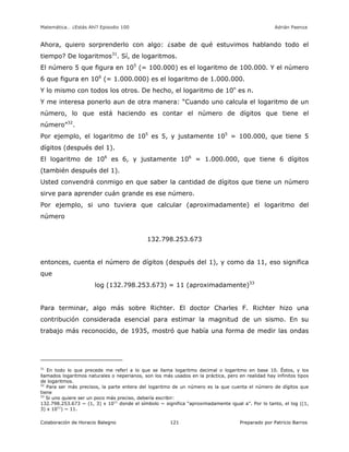 Matemática… ¿Estás Ahí? Episodio 100 www.librosmaravillosos.com Adrián Paenza
Colaboración de Horacio Balegno Preparado por Patricio Barros121
Ahora, quiero sorprenderlo con algo: ¿sabe de qué estuvimos hablando todo el
tiempo? De logaritmos31
. Sí, de logaritmos.
El número 5 que figura en 105
(= 100.000) es el logaritmo de 100.000. Y el número
6 que figura en 106
(= 1.000.000) es el logaritmo de 1.000.000.
Y lo mismo con todos los otros. De hecho, el logaritmo de 10n
es n.
Y me interesa ponerlo aun de otra manera: “Cuando uno calcula el logaritmo de un
número, lo que está haciendo es contar el número de dígitos que tiene el
número”32
.
Por ejemplo, el logaritmo de 105
es 5, y justamente 105
= 100.000, que tiene 5
dígitos (después del 1).
El logaritmo de 106
es 6, y justamente 106
= 1.000.000, que tiene 6 dígitos
(también después del 1).
Usted convendrá conmigo en que saber la cantidad de dígitos que tiene un número
sirve para aprender cuán grande es ese número.
Por ejemplo, si uno tuviera que calcular (aproximadamente) el logaritmo del
número
132.798.253.673
entonces, cuenta el número de dígitos (después del 1), y como da 11, eso significa
que
log (132.798.253.673) = 11 (aproximadamente)33
Para terminar, algo más sobre Richter. El doctor Charles F. Richter hizo una
contribución considerada esencial para estimar la magnitud de un sismo. En su
trabajo más reconocido, de 1935, mostró que había una forma de medir las ondas
31
En todo lo que precede me referí a lo que se llama logaritmo decimal o logaritmo en base 10. Éstos, y los
llamados logaritmos naturales o neperianos, son los más usados en la práctica, pero en realidad hay infinitos tipos
de logaritmos.
32
Para ser más precisos, la parte entera del logaritmo de un número es la que cuenta el número de dígitos que
tiene
33
Si uno quiere ser un poco más preciso, debería escribir:
132.798.253.673 ~ (1, 3) x 1011
donde el símbolo ~ significa “aproximadamente igual a”. Por lo tanto, el log ((1,
3) x 1011
) ~ 11.
 
