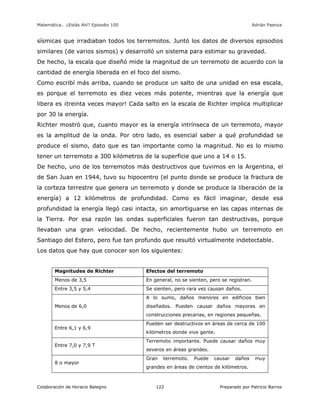 Matemática… ¿Estás Ahí? Episodio 100 www.librosmaravillosos.com Adrián Paenza
Colaboración de Horacio Balegno Preparado por Patricio Barros122
sísmicas que irradiaban todos los terremotos. Juntó los datos de diversos episodios
similares (de varios sismos) y desarrolló un sistema para estimar su gravedad.
De hecho, la escala que diseñó mide la magnitud de un terremoto de acuerdo con la
cantidad de energía liberada en el foco del sismo.
Como escribí más arriba, cuando se produce un salto de una unidad en esa escala,
es porque el terremoto es diez veces más potente, mientras que la energía que
libera es ¡treinta veces mayor! Cada salto en la escala de Richter implica multiplicar
por 30 la energía.
Richter mostró que, cuanto mayor es la energía intrínseca de un terremoto, mayor
es la amplitud de la onda. Por otro lado, es esencial saber a qué profundidad se
produce el sismo, dato que es tan importante como la magnitud. No es lo mismo
tener un terremoto a 300 kilómetros de la superficie que uno a 14 o 15.
De hecho, uno de los terremotos más destructivos que tuvimos en la Argentina, el
de San Juan en 1944, tuvo su hipocentro (el punto donde se produce la fractura de
la corteza terrestre que genera un terremoto y donde se produce la liberación de la
energía) a 12 kilómetros de profundidad. Como es fácil imaginar, desde esa
profundidad la energía llegó casi intacta, sin amortiguarse en las capas internas de
la Tierra. Por esa razón las ondas superficiales fueron tan destructivas, porque
llevaban una gran velocidad. De hecho, recientemente hubo un terremoto en
Santiago del Estero, pero fue tan profundo que resultó virtualmente indetectable.
Los datos que hay que conocer son los siguientes:
Magnitudes de Richter Efectos del terremoto
Menos de 3,5 En general, no se sienten, pero se registran.
Entre 3,5 y 5,4 Se sienten, pero rara vez causan daños.
Menos de 6,0
A lo sumo, daños menores en edificios bien
diseñados. Pueden causar daños mayores en
construcciones precarias, en regiones pequeñas.
Entre 6,1 y 6,9
Pueden ser destructivos en áreas de cerca de 100
kilómetros donde vive gente.
Entre 7,0 y 7,9 T
Terremoto importante. Puede causar daños muy
severos en áreas grandes.
8 o mayor
Gran terremoto. Puede causar daños muy
grandes en áreas de cientos de kilómetros.
 
