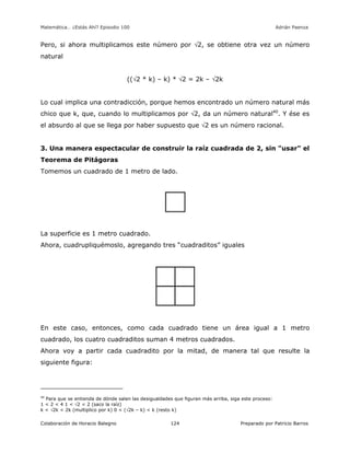Matemática… ¿Estás Ahí? Episodio 100 www.librosmaravillosos.com Adrián Paenza
Colaboración de Horacio Balegno Preparado por Patricio Barros124
Pero, si ahora multiplicamos este número por 2, se obtiene otra vez un número
natural
((2 * k) – k) * 2 = 2k – 2k
Lo cual implica una contradicción, porque hemos encontrado un número natural más
chico que k, que, cuando lo multiplicamos por 2, da un número natural40
. Y ése es
el absurdo al que se llega por haber supuesto que 2 es un número racional.
3. Una manera espectacular de construir la raíz cuadrada de 2, sin "usar" el
Teorema de Pitágoras
Tomemos un cuadrado de 1 metro de lado.
La superficie es 1 metro cuadrado.
Ahora, cuadrupliquémoslo, agregando tres “cuadraditos” iguales
En este caso, entonces, como cada cuadrado tiene un área igual a 1 metro
cuadrado, los cuatro cuadraditos suman 4 metros cuadrados.
Ahora voy a partir cada cuadradito por la mitad, de manera tal que resulte la
siguiente figura:
40
Para que se entienda de dónde salen las desigualdades que figuran más arriba, siga este proceso:
1 < 2 < 4 1 < 2 < 2 (saco la raíz)
k < 2k < 2k (multiplico por k) 0 < (2k – k) < k (resto k)
 