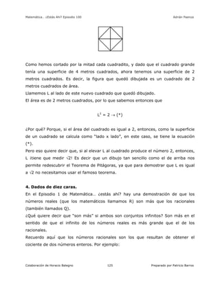 Matemática… ¿Estás Ahí? Episodio 100 www.librosmaravillosos.com Adrián Paenza
Colaboración de Horacio Balegno Preparado por Patricio Barros125
Como hemos cortado por la mitad cada cuadradito, y dado que el cuadrado grande
tenía una superficie de 4 metros cuadrados, ahora tenemos una superficie de 2
metros cuadrados. Es decir, la figura que quedó dibujada es un cuadrado de 2
metros cuadrados de área.
Llamemos L al lado de este nuevo cuadrado que quedó dibujado.
El área es de 2 metros cuadrados, por lo que sabemos entonces que
L2
= 2  (*)
¿Por qué? Porque, si el área del cuadrado es igual a 2, entonces, como la superficie
de un cuadrado se calcula como “lado x lado”, en este caso, se tiene la ecuación
(*).
Pero eso quiere decir que, si al elevar L al cuadrado produce el número 2, entonces,
L ¡tiene que medir 2! Es decir que un dibujo tan sencillo como el de arriba nos
permite redescubrir el Teorema de Pitágoras, ya que para demostrar que L es igual
a 2 no necesitamos usar el famoso teorema.
4. Dados de diez caras.
En el Episodio 1 de Matemática… ¿estás ahí? hay una demostración de que los
números reales (que los matemáticos llamamos R) son más que los racionales
(también llamados Q).
¿Qué quiere decir que “son más” si ambos son conjuntos infinitos? Son más en el
sentido de que el infinito de los números reales es más grande que el de los
racionales.
Recuerdo aquí que los números racionales son los que resultan de obtener el
cociente de dos números enteros. Por ejemplo:
 