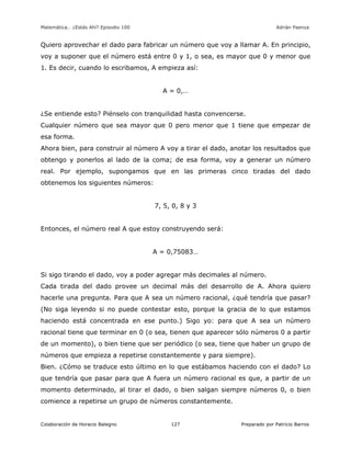Matemática… ¿Estás Ahí? Episodio 100 www.librosmaravillosos.com Adrián Paenza
Colaboración de Horacio Balegno Preparado por Patricio Barros127
Quiero aprovechar el dado para fabricar un número que voy a llamar A. En principio,
voy a suponer que el número está entre 0 y 1, o sea, es mayor que 0 y menor que
1. Es decir, cuando lo escribamos, A empieza así:
A = 0,…
¿Se entiende esto? Piénselo con tranquilidad hasta convencerse.
Cualquier número que sea mayor que 0 pero menor que 1 tiene que empezar de
esa forma.
Ahora bien, para construir al número A voy a tirar el dado, anotar los resultados que
obtengo y ponerlos al lado de la coma; de esa forma, voy a generar un número
real. Por ejemplo, supongamos que en las primeras cinco tiradas del dado
obtenemos los siguientes números:
7, 5, 0, 8 y 3
Entonces, el número real A que estoy construyendo será:
A = 0,75083…
Si sigo tirando el dado, voy a poder agregar más decimales al número.
Cada tirada del dado provee un decimal más del desarrollo de A. Ahora quiero
hacerle una pregunta. Para que A sea un número racional, ¿qué tendría que pasar?
(No siga leyendo si no puede contestar esto, porque la gracia de lo que estamos
haciendo está concentrada en ese punto.) Sigo yo: para que A sea un número
racional tiene que terminar en 0 (o sea, tienen que aparecer sólo números 0 a partir
de un momento), o bien tiene que ser periódico (o sea, tiene que haber un grupo de
números que empieza a repetirse constantemente y para siempre).
Bien. ¿Cómo se traduce esto último en lo que estábamos haciendo con el dado? Lo
que tendría que pasar para que A fuera un número racional es que, a partir de un
momento determinado, al tirar el dado, o bien salgan siempre números 0, o bien
comience a repetirse un grupo de números constantemente.
 