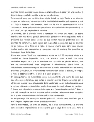 Matemática… ¿Estás Ahí? Episodio 100 www.librosmaravillosos.com Adrián Paenza
Colaboración de Horacio Balegno Preparado por Patricio Barros13
alumnos tienen que resolver, en clase, en el pizarrón, en la casa y en una prueba. El
docente tiene, en algún sentido, la sartén por el mango.
Pero aun así, creo que también tiene miedo. Quizá no tanto frente a los alumnos
porque, en todo caso, siempre tendrá la posibilidad de decidir qué contestar y qué
no. Pero el docente, internamente, sabe que lo que no necesariamente podría
contestar es: Para qué enseña lo que enseña. Por qué enseña lo que enseña y no
otra cosa. Qué tipo de problemas resuelve.
Un docente, por lo general, tiene la tentación de contar una teoría. La teoría
aparenta ser muy buena porque parece (dije parece) que trae respuestas. Pero el
problema que tienen estas teorías es que suelen resolver problemas que los
alumnos no tienen. Peor aún: suelen dar respuestas a preguntas que los alumnos
no se hicieron, ni le hicieron a nadie. Y mucho, mucho peor aún: esas mismas
teorías suelen dar respuestas a preguntas que ni siquiera los docentes se
formularon fuera de la clase.
Ahora, una pausa. Yo sé que es exagerado lo que escribí. Sé que no se ajusta a la
realidad en forma impecable, pero… ¿se animaría usted a decir que estoy
totalmente alejado de lo que sucede en la vida cotidiana? En primer término, más
allá de consideraciones mías, subjetivas y tendenciosas, basta hacer un
relevamiento en la sociedad para descubrir que el miedo a la matemática es masivo,
extendido y universal. Es independiente de la condición social, la escuela, el colegio,
la raza, el poder adquisitivo, el credo o el lugar geográfico.
En pocas palabras: ¡la matemática parece inabordable! Es una suerte de peste que
está ahí, que es tangible, que obliga a estudiar que los ángulos opuestos por el
vértice son iguales y que el cuadrado de la hipotenusa (no en todos los casos, pero
sí en todo triángulo rectángulo) es igual a la suma de los cuadrados de los catetos.
O ilustra sobre los distintos casos de factoreo y el “trinomio cubo perfecto”. Pero lo
que ESA matemática no dice es ¡para qué sirve saber cada una de esas verdades!
No lo quiero plantear sólo en términos prácticos o mercenarios.
No es que tenga que servir para algo en particular. En todo caso, la música y/o el
arte tampoco se practican con un propósito utilitario.
Pero la matemática, tal como se enseña, no lo dice explícitamente. Se presenta
como un saber imprescindible si uno quiere que le vaya bien en la vida. Pero lo
 