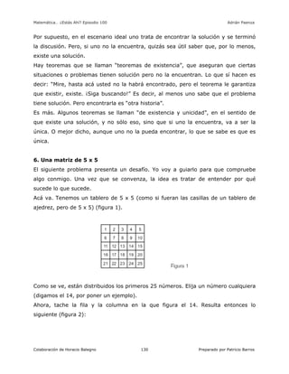 Matemática… ¿Estás Ahí? Episodio 100 www.librosmaravillosos.com Adrián Paenza
Colaboración de Horacio Balegno Preparado por Patricio Barros130
Por supuesto, en el escenario ideal uno trata de encontrar la solución y se terminó
la discusión. Pero, si uno no la encuentra, quizás sea útil saber que, por lo menos,
existe una solución.
Hay teoremas que se llaman “teoremas de existencia”, que aseguran que ciertas
situaciones o problemas tienen solución pero no la encuentran. Lo que sí hacen es
decir: “Mire, hasta acá usted no la habrá encontrado, pero el teorema le garantiza
que existir, existe. ¡Siga buscando!” Es decir, al menos uno sabe que el problema
tiene solución. Pero encontrarla es “otra historia”.
Es más. Algunos teoremas se llaman “de existencia y unicidad”, en el sentido de
que existe una solución, y no sólo eso, sino que si uno la encuentra, va a ser la
única. O mejor dicho, aunque uno no la pueda encontrar, lo que se sabe es que es
única.
6. Una matriz de 5 x 5
El siguiente problema presenta un desafío. Yo voy a guiarlo para que compruebe
algo conmigo. Una vez que se convenza, la idea es tratar de entender por qué
sucede lo que sucede.
Acá va. Tenemos un tablero de 5 x 5 (como si fueran las casillas de un tablero de
ajedrez, pero de 5 x 5) (figura 1).
Como se ve, están distribuidos los primeros 25 números. Elija un número cualquiera
(digamos el 14, por poner un ejemplo).
Ahora, tache la fila y la columna en la que figura el 14. Resulta entonces lo
siguiente (figura 2):
 
