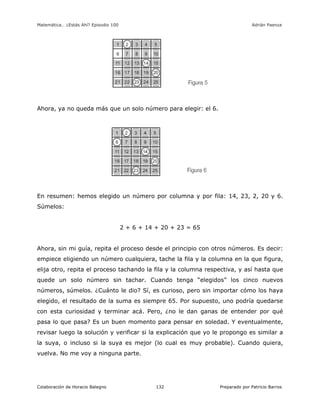 Matemática… ¿Estás Ahí? Episodio 100 www.librosmaravillosos.com Adrián Paenza
Colaboración de Horacio Balegno Preparado por Patricio Barros132
Ahora, ya no queda más que un solo número para elegir: el 6.
En resumen: hemos elegido un número por columna y por fila: 14, 23, 2, 20 y 6.
Súmelos:
2 + 6 + 14 + 20 + 23 = 65
Ahora, sin mi guía, repita el proceso desde el principio con otros números. Es decir:
empiece eligiendo un número cualquiera, tache la fila y la columna en la que figura,
elija otro, repita el proceso tachando la fila y la columna respectiva, y así hasta que
quede un solo número sin tachar. Cuando tenga “elegidos” los cinco nuevos
números, súmelos. ¿Cuánto le dio? Sí, es curioso, pero sin importar cómo los haya
elegido, el resultado de la suma es siempre 65. Por supuesto, uno podría quedarse
con esta curiosidad y terminar acá. Pero, ¿no le dan ganas de entender por qué
pasa lo que pasa? Es un buen momento para pensar en soledad. Y eventualmente,
revisar luego la solución y verificar si la explicación que yo le propongo es similar a
la suya, o incluso si la suya es mejor (lo cual es muy probable). Cuando quiera,
vuelva. No me voy a ninguna parte.
 