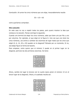 Matemática… ¿Estás Ahí? Episodio 100 www.librosmaravillosos.com Adrián Paenza
Colaboración de Horacio Balegno Preparado por Patricio Barros134
Conclusión: Al sumar los cinco números que uno elige, inexorablemente resulta
55 + 10 = 65
como queríamos comprobar.
Otra solución
En este caso no voy a repetir todos los pasos, pero quiero mostrar la idea que
conduce a la solución. Piense conmigo lo siguiente.
Cuando uno terminó de elegir los cinco números, sabe que tiene uno por fila y uno
por columna. Por ejemplo, el que elegí en la figura 6: Una vez que uno tiene los
cinco números, ¿se anima a cambiar las columnas de lugar hasta que los cinco que
eligió (2, 6, 14, 20 y 23) queden en la diagonal? Piénselo por un momento. Si no,
acá abajo figura la forma de hacerlo.
Para empezar, como quiero que el número 2 quede en el primer lugar en la
diagonal, permuto las dos primeras columnas. Se tiene:
Ahora, cambio de lugar la tercera con la cuarta (para poner el número 14 en el
tercer lugar de la diagonal). Ahora, el cuadrado resulta así:
 