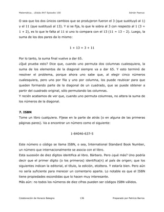 Matemática… ¿Estás Ahí? Episodio 100 www.librosmaravillosos.com Adrián Paenza
Colaboración de Horacio Balegno Preparado por Patricio Barros136
O sea que los dos únicos cambios que se produjeron fueron el 3 (que sustituyó al 1)
y el 11 (que sustituyó al 13). Y si se fija, lo que le sobra al 3 con respecto al 1 (3 =
1 + 2), es lo que le falta al 11 si uno lo compara con el 13 (11 = 13 – 2). Luego, la
suma de los dos pares da lo mismo:
1 + 13 = 3 + 11
Por lo tanto, la suma final vuelve a dar 65.
¿Qué prueba esto? Dice que, cuando uno permuta dos columnas cualesquiera, la
suma de los elementos de la diagonal siempre va a dar 65. Y esto terminó de
resolver el problema, porque ahora uno sabe que, al elegir cinco números
cualesquiera, pero uno por fila y uno por columna, los puede reubicar para que
queden formando parte de la diagonal de un cuadrado, que se puede obtener a
partir del cuadrado original, sólo permutando las columnas.
Y recién acabamos de ver que, cuando uno permuta columnas, no altera la suma de
los números de la diagonal.
7. ISBN
Tome un libro cualquiera. Fíjese en la parte de atrás (o en alguna de las primeras
páginas pares). Va a encontrar un número como el siguiente:
1-84046-637-5
Este número o código se llama ISBN, o sea, International Standard Book Number,
un número que internacionalmente se asocia con el libro.
Esta sucesión de diez dígitos identifica al libro. Bárbaro. Pero ¿qué más? Uno podría
decir que el primer dígito (o los primeros) identifica(n) al país de origen; que los
siguientes indican la editorial, el título, la edición, etcétera. Y estaría bien. Pero aún
no sería suficiente para merecer un comentario aparte. Lo notable es que el ISBN
tiene propiedades escondidas que lo hacen muy interesante.
Más aún: no todos los números de diez cifras pueden ser códigos ISBN válidos.
 
