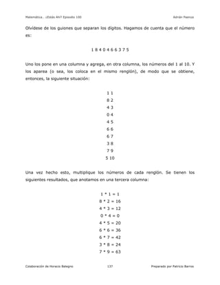 Matemática… ¿Estás Ahí? Episodio 100 www.librosmaravillosos.com Adrián Paenza
Colaboración de Horacio Balegno Preparado por Patricio Barros137
Olvídese de los guiones que separan los dígitos. Hagamos de cuenta que el número
es:
1 8 4 0 4 6 6 3 7 5
Uno los pone en una columna y agrega, en otra columna, los números del 1 al 10. Y
los aparea (o sea, los coloca en el mismo renglón), de modo que se obtiene,
entonces, la siguiente situación:
1 1
8 2
4 3
0 4
4 5
6 6
6 7
3 8
7 9
5 10
Una vez hecho esto, multiplique los números de cada renglón. Se tienen los
siguientes resultados, que anotamos en una tercera columna:
1 * 1 = 1
8 * 2 = 16
4 * 3 = 12
0 * 4 = 0
4 * 5 = 20
6 * 6 = 36
6 * 7 = 42
3 * 8 = 24
7 * 9 = 63
 