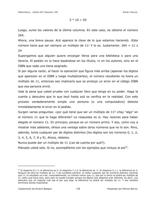 Matemática… ¿Estás Ahí? Episodio 100 www.librosmaravillosos.com Adrián Paenza
Colaboración de Horacio Balegno Preparado por Patricio Barros138
5 * 10 = 50
Luego, sume los valores de la última columna. En este caso, se obtiene el número
264.
Ahora, una breve pausa. Acá aparece la clave de lo que estamos haciendo. ¡Este
número tiene que ser siempre un múltiplo de 11! Y lo es. Justamente: 264 = 11 x
24
Supongamos que alguien quiere encargar libros para una biblioteca o para una
librería. El pedido no lo hace basándose en los títulos, ni en los autores, sino en el
ISBN que cada uno tiene asignado.
Si por alguna razón, al hacer la operación que figura más arriba (aparear los dígitos
que aparecen en el ISBN y luego multiplicarlos), el número resultante no fuera un
múltiplo de 11, entonces eso implicaría que se produjo un error en el código ISBN
que esa persona envió.
Vale la pena que usted pruebe con cualquier libro que tenga en su poder. Haga la
cuenta y descubra que lo que leyó hasta acá se verifica en la realidad. Con este
proceso verdaderamente simple una persona (o una computadora) detecta
inmediatamente el error en el pedido.
Surgen varias preguntas: ¿por qué tiene que ser un múltiplo de 11? ¿Hay “algo” en
el número 11 que lo haga diferente? La respuesta es sí. Hay razones para haber
elegido el número 11. En principio, porque es un número primo. Y eso, como voy a
mostrar más adelante, ofrece una ventaja sobre otros números que no lo son. Pero,
además, tome cualquier par de dígitos distintos (los dígitos son los números 0, 1, 2,
3, 4, 5, 6, 7, 8 y 9). Ahora, réstelos.
Nunca puede dar un múltiplo de 11 (¿se da cuenta por qué?).
Piénselo usted solo. Si no, acompáñeme con los ejemplos que incluyo al pie42
.
42
Si elegimos 8 y 3, la diferencia es 5. Si elegimos 7 y 9, la diferencia es -2. Si elegimos 5 y 1, la diferencia es 4.
Ninguno de ellos es múltiplo de 11. Y así sucederá siempre: al restar cualquier par de números distintos menores
que 11, el resultado va a ser, inexorablemente, un número menor que 11, que por lo tanto no podrá ser múltiplo de
11, salvo que fuera cero, pero esto no puede suceder porque los dígitos que elegimos eran distintos. Es decir, uno
descubre que no importa cuál sea el par que elija, la diferencia no podrá ser múltiplo de 11. Y eso también
terminará siendo importante.
 