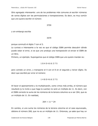 Matemática… ¿Estás Ahí? Episodio 100 www.librosmaravillosos.com Adrián Paenza
Colaboración de Horacio Balegno Preparado por Patricio Barros139
Otro agregado interesante: uno de los problemas más comunes al escribir números
de varios dígitos son las permutaciones o transposiciones. Es decir, es muy común
que uno quiera escribir el número
3759
y sin embargo escriba
3579
porque conmutó el dígito 7 con el 5.
Lo curioso e interesante a la vez es que el código ISBN permite descubrir dónde
puede estar el error, si es que uno produjo una transposición al enviar el ISBN de
un libro.
Primero, un ejemplo. Supongamos que el código ISBN que uno quiere mandar es:
1 8 4 0 4 6 6 3 7 5
pero comete un error, y transpone el 4 con el 8 en el segundo y tercer dígito. Es
decir que escribió por error el número:
1 4 8 0 4 6 6 3 7 5
Al hacer el apareamiento y la multiplicación, como vimos más arriba, el número que
resultará (y lo invito a que haga la cuenta) no será un múltiplo de 11. Es decir, con
el ISBN correcto la suma de los números de la tercera columna va a ser 264, que es
un múltiplo de 11. En realidad,
264 = 11 * 24
En cambio, si uno suma los números de la tercera columna en el caso equivocado,
obtiene el número 268, que no es un múltiplo de 11. Entonces, ya sabe que hay un
 