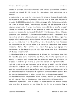Matemática… ¿Estás Ahí? Episodio 100 www.librosmaravillosos.com Adrián Paenza
Colaboración de Horacio Balegno Preparado por Patricio Barros14
curioso es que uno casi nunca encuentra una persona que muestre cuánto ha
mejorado su calidad de vida porque la matemática…, esa matemática, se lo
permitió.
La matemática es una cosa viva y no muerta. No existe un libro donde estén todas
las respuestas. Se produce matemática todos los días, a toda hora. Se publican
alrededor de 200.000 (sí, doscientos mil) teoremas por año. Ciertamente, no todos
son útiles, ni mucho menos. Pero significa que hay 200.000 problemas que se
resuelven anualmente. Y surgen muchísimos más. ¿Dónde se enseña a dudar?
¿Dónde se muestra el placer de no entender y tener que pensar? ¿Por qué
aparecemos los docentes como sabiéndolo todo? ¿Cuándo nos exhibimos falibles e
ignorantes, pero pensantes? ¿Cuándo nos mostramos humanos? La enseñanza de la
matemática, así como está estructurada y enseñada, atrasa. Sirvió (supongo) hace
algunos siglos, pero no ahora. Los problemas que hoy estudia la matemática tienen
que ver con problemas de la vida cotidiana, y también con temas más abstractos.
Hay problemas en los que se aplica y se piensa la matemática para resolver
situaciones diarias. Pero también hay matemática pura, que agrega más
matemática a lo que ya se conoce. En todo caso, forma parte de la “construcción
colectiva del conocimiento”.
Es posible que parte de la matemática que se produce hoy no resuelva situaciones
del presente, pero podría resolver las del futuro. Hay muchos ejemplos en ese
sentido. En cualquier caso, el placer pasa por pensar, por dudar, por “entretener” en
la cabeza un problema que no sale… y aprender a coexistir con algo no resuelto.
¿Por qué es tan grave que haya algo que a uno no le salga? ¿Por qué generar
competencias inútiles? ¿Por qué importa quién llega primero a la solución? El
segundo, el tercero, el quinto o el vigésimo cuarto, ¿no son alumnos también? ¿Por
qué alentar ese tipo de situaciones? Mi experiencia como docente me permite decir
que nuestra responsabilidad es la de transmitir ideas en forma clara y gradual.
Uno necesita encontrar complicidades en los alumnos, mostrar que ellos importan,
que nos importan. Que, en todo caso, sin ellos, sin alumnos, no hay docentes.
Estimularlos a preguntar… todo el tiempo. No todos tenemos los mismos tiempos
para entender. Ni siquiera hay garantías de que lo que entendimos hoy lo
 
