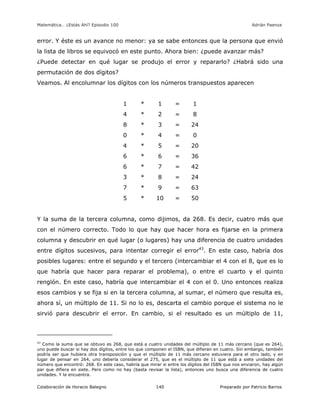 Matemática… ¿Estás Ahí? Episodio 100 www.librosmaravillosos.com Adrián Paenza
Colaboración de Horacio Balegno Preparado por Patricio Barros140
error. Y éste es un avance no menor: ya se sabe entonces que la persona que envió
la lista de libros se equivocó en este punto. Ahora bien: ¿puede avanzar más?
¿Puede detectar en qué lugar se produjo el error y repararlo? ¿Habrá sido una
permutación de dos dígitos?
Veamos. Al encolumnar los dígitos con los números transpuestos aparecen
1 * 1 = 1
4 * 2 = 8
8 * 3 = 24
0 * 4 = 0
4 * 5 = 20
6 * 6 = 36
6 * 7 = 42
3 * 8 = 24
7 * 9 = 63
5 * 10 = 50
Y la suma de la tercera columna, como dijimos, da 268. Es decir, cuatro más que
con el número correcto. Todo lo que hay que hacer hora es fijarse en la primera
columna y descubrir en qué lugar (o lugares) hay una diferencia de cuatro unidades
entre dígitos sucesivos, para intentar corregir el error43
. En este caso, habría dos
posibles lugares: entre el segundo y el tercero (intercambiar el 4 con el 8, que es lo
que habría que hacer para reparar el problema), o entre el cuarto y el quinto
renglón. En este caso, habría que intercambiar el 4 con el 0. Uno entonces realiza
esos cambios y se fija si en la tercera columna, al sumar, el número que resulta es,
ahora sí, un múltiplo de 11. Si no lo es, descarta el cambio porque el sistema no le
sirvió para descubrir el error. En cambio, si el resultado es un múltiplo de 11,
43
Como la suma que se obtuvo es 268, que está a cuatro unidades del múltiplo de 11 más cercano (que es 264),
uno puede buscar si hay dos dígitos, entre los que componen el ISBN, que difieran en cuatro. Sin embargo, también
podría ser que hubiera otra transposición y que el múltiplo de 11 más cercano estuviera para el otro lado, y en
lugar de pensar en 264, uno debería considerar el 275, que es el múltiplo de 11 que está a siete unidades del
número que encontró: 268. En este caso, habría que mirar si entre los dígitos del ISBN que nos enviaron, hay algún
par que difiera en siete. Pero como no hay (basta revisar la lista), entonces uno busca una diferencia de cuatro
unidades. Y la encuentra.
 