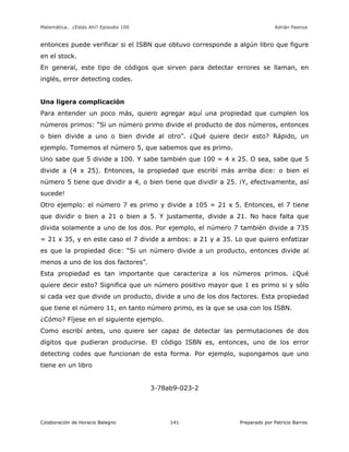 Matemática… ¿Estás Ahí? Episodio 100 www.librosmaravillosos.com Adrián Paenza
Colaboración de Horacio Balegno Preparado por Patricio Barros141
entonces puede verificar si el ISBN que obtuvo corresponde a algún libro que figure
en el stock.
En general, este tipo de códigos que sirven para detectar errores se llaman, en
inglés, error detecting codes.
Una ligera complicación
Para entender un poco más, quiero agregar aquí una propiedad que cumplen los
números primos: “Si un número primo divide el producto de dos números, entonces
o bien divide a uno o bien divide al otro”. ¿Qué quiere decir esto? Rápido, un
ejemplo. Tomemos el número 5, que sabemos que es primo.
Uno sabe que 5 divide a 100. Y sabe también que 100 = 4 x 25. O sea, sabe que 5
divide a (4 x 25). Entonces, la propiedad que escribí más arriba dice: o bien el
número 5 tiene que dividir a 4, o bien tiene que dividir a 25. ¡Y, efectivamente, así
sucede!
Otro ejemplo: el número 7 es primo y divide a 105 = 21 x 5. Entonces, el 7 tiene
que dividir o bien a 21 o bien a 5. Y justamente, divide a 21. No hace falta que
divida solamente a uno de los dos. Por ejemplo, el número 7 también divide a 735
= 21 x 35, y en este caso el 7 divide a ambos: a 21 y a 35. Lo que quiero enfatizar
es que la propiedad dice: “Si un número divide a un producto, entonces divide al
menos a uno de los dos factores”.
Esta propiedad es tan importante que caracteriza a los números primos. ¿Qué
quiere decir esto? Significa que un número positivo mayor que 1 es primo si y sólo
si cada vez que divide un producto, divide a uno de los dos factores. Esta propiedad
que tiene el número 11, en tanto número primo, es la que se usa con los ISBN.
¿Cómo? Fíjese en el siguiente ejemplo.
Como escribí antes, uno quiere ser capaz de detectar las permutaciones de dos
dígitos que pudieran producirse. El código ISBN es, entonces, uno de los error
detecting codes que funcionan de esta forma. Por ejemplo, supongamos que uno
tiene en un libro
3-78ab9-023-2
 