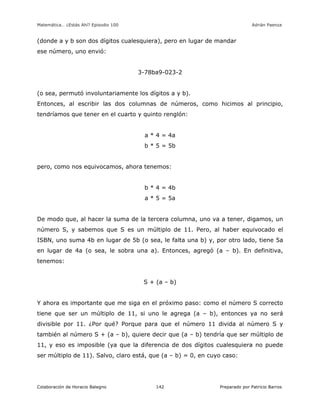 Matemática… ¿Estás Ahí? Episodio 100 www.librosmaravillosos.com Adrián Paenza
Colaboración de Horacio Balegno Preparado por Patricio Barros142
(donde a y b son dos dígitos cualesquiera), pero en lugar de mandar
ese número, uno envió:
3-78ba9-023-2
(o sea, permutó involuntariamente los dígitos a y b).
Entonces, al escribir las dos columnas de números, como hicimos al principio,
tendríamos que tener en el cuarto y quinto renglón:
a * 4 = 4a
b * 5 = 5b
pero, como nos equivocamos, ahora tenemos:
b * 4 = 4b
a * 5 = 5a
De modo que, al hacer la suma de la tercera columna, uno va a tener, digamos, un
número S, y sabemos que S es un múltiplo de 11. Pero, al haber equivocado el
ISBN, uno suma 4b en lugar de 5b (o sea, le falta una b) y, por otro lado, tiene 5a
en lugar de 4a (o sea, le sobra una a). Entonces, agregó (a – b). En definitiva,
tenemos:
S + (a – b)
Y ahora es importante que me siga en el próximo paso: como el número S correcto
tiene que ser un múltiplo de 11, si uno le agrega (a – b), entonces ya no será
divisible por 11. ¿Por qué? Porque para que el número 11 divida al número S y
también al número S + (a – b), quiere decir que (a – b) tendría que ser múltiplo de
11, y eso es imposible (ya que la diferencia de dos dígitos cualesquiera no puede
ser múltiplo de 11). Salvo, claro está, que (a – b) = 0, en cuyo caso:
 
