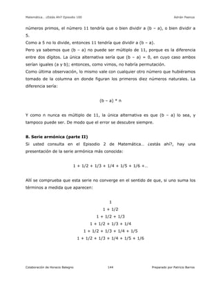 Matemática… ¿Estás Ahí? Episodio 100 www.librosmaravillosos.com Adrián Paenza
Colaboración de Horacio Balegno Preparado por Patricio Barros144
números primos, el número 11 tendría que o bien dividir a (b – a), o bien dividir a
5.
Como a 5 no lo divide, entonces 11 tendría que dividir a (b – a).
Pero ya sabemos que (b – a) no puede ser múltiplo de 11, porque es la diferencia
entre dos dígitos. La única alternativa sería que (b – a) = 0, en cuyo caso ambos
serían iguales (a y b); entonces, como vimos, no habría permutación.
Como última observación, lo mismo vale con cualquier otro número que hubiéramos
tomado de la columna en donde figuran los primeros diez números naturales. La
diferencia sería:
(b – a) * n
Y como n nunca es múltiplo de 11, la única alternativa es que (b – a) lo sea, y
tampoco puede ser. De modo que el error se descubre siempre.
8. Serie armónica (parte II)
Si usted consulta en el Episodio 2 de Matemática… ¿estás ahí?, hay una
presentación de la serie armónica más conocida:
1 + 1/2 + 1/3 + 1/4 + 1/5 + 1/6 +…
Allí se comprueba que esta serie no converge en el sentido de que, si uno suma los
términos a medida que aparecen:
1
1 + 1/2
1 + 1/2 + 1/3
1 + 1/2 + 1/3 + 1/4
1 + 1/2 + 1/3 + 1/4 + 1/5
1 + 1/2 + 1/3 + 1/4 + 1/5 + 1/6
 