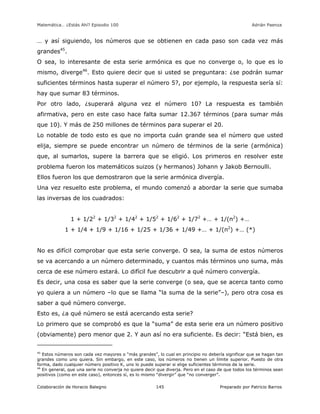 Matemática… ¿Estás Ahí? Episodio 100 www.librosmaravillosos.com Adrián Paenza
Colaboración de Horacio Balegno Preparado por Patricio Barros145
… y así siguiendo, los números que se obtienen en cada paso son cada vez más
grandes45
.
O sea, lo interesante de esta serie armónica es que no converge o, lo que es lo
mismo, diverge46
. Esto quiere decir que si usted se preguntara: ¿se podrán sumar
suficientes términos hasta superar el número 5?, por ejemplo, la respuesta sería sí:
hay que sumar 83 términos.
Por otro lado, ¿superará alguna vez el número 10? La respuesta es también
afirmativa, pero en este caso hace falta sumar 12.367 términos (para sumar más
que 10). Y más de 250 millones de términos para superar el 20.
Lo notable de todo esto es que no importa cuán grande sea el número que usted
elija, siempre se puede encontrar un número de términos de la serie (armónica)
que, al sumarlos, supere la barrera que se eligió. Los primeros en resolver este
problema fueron los matemáticos suizos (y hermanos) Johann y Jakob Bernoulli.
Ellos fueron los que demostraron que la serie armónica divergía.
Una vez resuelto este problema, el mundo comenzó a abordar la serie que sumaba
las inversas de los cuadrados:
1 + 1/22
+ 1/32
+ 1/42
+ 1/52
+ 1/62
+ 1/72
+… + 1/(n2
) +…
1 + 1/4 + 1/9 + 1/16 + 1/25 + 1/36 + 1/49 +… + 1/(n2
) +… (*)
No es difícil comprobar que esta serie converge. O sea, la suma de estos números
se va acercando a un número determinado, y cuantos más términos uno suma, más
cerca de ese número estará. Lo difícil fue descubrir a qué número convergía.
Es decir, una cosa es saber que la serie converge (o sea, que se acerca tanto como
yo quiera a un número –lo que se llama “la suma de la serie”–), pero otra cosa es
saber a qué número converge.
Esto es, ¿a qué número se está acercando esta serie?
Lo primero que se comprobó es que la “suma” de esta serie era un número positivo
(obviamente) pero menor que 2. Y aun así no era suficiente. Es decir: “Está bien, es
45
Estos números son cada vez mayores o “más grandes”, lo cual en principio no debería significar que se hagan tan
grandes como uno quiera. Sin embargo, en este caso, los números no tienen un límite superior. Puesto de otra
forma, dado cualquier número positivo K, uno lo puede superar si elige suficientes términos de la serie.
46
En general, que una serie no converja no quiere decir que diverja. Pero en el caso de que todos los términos sean
positivos (como en este caso), entonces sí, es lo mismo “divergir” que “no converger”.
 