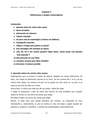 Matemática… ¿Estás Ahí? Episodio 100 www.librosmaravillosos.com Adrián Paenza
Colaboración de Horacio Balegno Preparado por Patricio Barros147
Capítulo 4
Reflexiones y juegos matemágicos
Contenido:
1. Apuesta sobre las cartas (dos reyes)
2. Suma de dados
3. Adivinación de números
4. Tablero infectado
5. Un poco más de matemágica (número de teléfono)
6. Criptografía (sencilla)
7. ¿Messi o Crespo para patear un penal?
8. Una estrategia (50 monedas en hilera)
9. ¿XX, XC, CC o CX? ¿Cómo apostar? Mejor dicho, ¿cómo tomar una decisión
"más educada"?
10. Seis personas en una fiesta
11. ¿Cuántos minutos para Manu Ginóbili?
12. Encontrar el número perdido
1. Apuesta sobre las cartas (dos reyes)
Supongamos que se tienen 6 cartas de póquer elegidas de mazos diferentes. Es
decir, son todas de diferentes colores en su lomo. Se las numera del 1 al 6 y se las
coloca boca abajo, de manera tal que no se pueda ver qué carta es. Lo que sí se
sabe es que dos de ellas son reyes.
Ahora bien: le dicen que elija dos de las cartas. Usted las elige.
Y luego le preguntan: ¿cuál de estos dos hechos es más probable que suceda?
Habrá al menos un rey entre las cartas que eligió.
No habrá ningún rey entre las cartas que eligió.
Bueno, lo dejo para que pueda pensarlo con tiempo. La respuesta es muy
interesante y, obviamente, si uno se sienta un rato con lápiz y papel (puede ser
lapicera y cuaderno, también), y analiza las posibilidades, podrá deducirla.
 