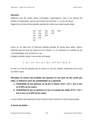 Matemática… ¿Estás Ahí? Episodio 100 www.librosmaravillosos.com Adrián Paenza
Colaboración de Horacio Balegno Preparado por Patricio Barros148
Solución.
Sabemos que las cartas están numeradas. Supongamos, sólo a los efectos de
facilitar la explicación, que las que tienen los números 1 y 2 son los reyes.
Hagamos una lista de las posibles parejas de cartas que usted puede elegir:
Como ve, en total hay 15 (quince) posibles parejas de cartas para elegir. Ahora,
sabiendo que las que son reyes son las número 1 y 2, contemos en cuántas de las
15 posibilidades hay al menos un rey.
(Hágalo también usted.) Las escribo acá abajo:
1 - 2, 1 - 3, 1 - 4, 1 - 5, 1 - 6, 2 - 3, 2 - 4, 2 - 5 y 2 - 6
¡O sea, en 9 de las parejas hay al menos un rey! En cambio, solamente hay 6 que
no tienen reyes.
Moraleja: Es mucho más probable que aparezca un rey entre las dos cartas que
eligió. La diferencia entre las probabilidades es la siguiente:
a. Probabilidad de que aparezca un rey por lo menos: 9/15 = 3/5 = 0,6 (o sea,
en el 60% de los casos).
b. Probabilidad de que no aparezca un rey en la pareja que eligió: 6/15 = 2/5 =
0,4 (o sea, en el 40% de los casos).
Lo que enseña este ejemplo es que muchas veces intuimos en forma equivocada.
2. Suma de dados
 