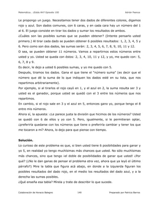 Matemática… ¿Estás Ahí? Episodio 100 www.librosmaravillosos.com Adrián Paenza
Colaboración de Horacio Balegno Preparado por Patricio Barros149
Le propongo un juego. Necesitamos tener dos dados de diferentes colores, digamos
rojo y azul. Son dados comunes, con 6 caras, y en cada cara hay un número del 1
al 6. El juego consiste en tirar los dados y sumar los resultados de ambos.
¿Cuáles son las posibles sumas que se pueden obtener? (Intente pensarlo usted
primero.) Al tirar cada dado se pueden obtener 6 posibles resultados: 1, 2, 3, 4, 5 y
6. Pero como son dos dados, las sumas serán: 2, 3, 4, 5, 6, 7, 8, 9, 10, 11 y 12.
O sea, se pueden obtener 11 números. Vamos a repartirnos estos números entre
usted y yo. Usted se queda con éstos: 2, 3, 4, 10, 11 y 12, y yo, me quedo con: 5,
6, 7, 8 y 9.
Es decir, le dejo a usted 6 posibles sumas, y yo me quedo con 5.
Después, tiramos los dados. Gana el que tiene el “número suma” (es decir que el
número que dé la suma de lo que indiquen los dados esté en su lista, que nos
repartimos arbitrariamente).
Por ejemplo, si al tirarlos el rojo cayó en 1, y el azul en 2, la suma resulta ser 3 y
usted es el ganador, porque usted se quedó con el 3 entre los números que nos
repartimos.
En cambio, si el rojo sale en 3 y el azul en 5, entonces gano yo, porque tengo el 8
entre mis números.
Ahora sí, la apuesta: ¿Le parece justa la división que hicimos de los números? Usted
se quedó con 6 de ellos y yo con 5. Pero, igualmente, si le permitieran optar,
¿preferiría quedarse con los números que tiene o preferiría cambiar y tener los que
me tocaron a mí? Ahora, lo dejo para que piense con tiempo.
Solución.
Lo curioso de este problema es que, si bien usted tiene 6 posibilidades para ganar y
yo 5, en realidad yo tengo muchísimas más chances que usted. No sólo muchísimas
más chances, sino que tengo ¡el doble de posibilidades de ganar que usted! ¿Por
qué? (¿No le dan ganas de pensar el problema otra vez, ahora que ya leyó el último
párrafo?) Mire la tabla que figura acá abajo, en donde a la izquierda figuran los
posibles resultados del dado rojo, en el medio los resultados del dado azul, y a la
derecha las sumas posibles.
¿Qué enseña esa tabla? Mírela y trate de describir lo que sucede.
 