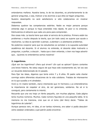 Matemática… ¿Estás Ahí? Episodio 100 www.librosmaravillosos.com Adrián Paenza
Colaboración de Horacio Balegno Preparado por Patricio Barros15
entendamos mañana. Nuestra tarea, la de los docentes, es prioritariamente la de
generar preguntas, o sea, motivar a los alumnos a que ellos se hagan preguntas.
Nuestro desempeño no será satisfactorio si sólo colaboramos en mostrar
respuestas.
Debemos quebrar las competencias estériles. Nadie es mejor persona porque
entienda algo ni porque lo haya entendido más rápido. Ni peor si no entiende.
Estimulemos el esfuerzo que cada uno pone para comprender.
Dos cosas más. La teoría tiene que estar al servicio de la práctica. Primero están los
problemas y mucho después la teoría, que (en todo caso) se supone que ayuda a
resolverlos. La idea es aprender a pensar, a plantear y a plantearse problemas.
No podemos cooperar para que los estudiantes se sometan a la supuesta autoridad
académica del docente. Si el alumno no entiende, el docente debe motivarlo a
preguntar, a porfiar, a discutir… hasta que o bien entienda, o bien nos haga advertir
que… ¡quienes no entendemos somos nosotros!
2. Logaritmos.
¿Qué son los logaritmos? ¿Para qué sirven? ¿En qué se aplican? Quiero contarles
una breve historia. No estoy seguro de que haya sido exactamente así, tal vez sea
un recuerdo distorsionado de mi pasado.
Para fijar las ideas, digamos que tenía entre 7 y 8 años. Mi padre solía charlar
conmigo sobre diferentes situaciones de la vida cotidiana. Trataba de interesarme
en lo que sucedía a mi alrededor.
Vivió (y mi madre también, claro) intentando que mi hermana y yo entendiéramos
la importancia de respetar al otro, de ser generosos, solidarios. No sé si lo
consiguió, pero ciertamente lo intentó.
Recuerdo que una vez trajo un librito pequeño, con muchas páginas. Cada página
tenía muchos números. Muchos. Cada número figuraba en una pequeña tabla. Si la
memoria no me traiciona, creo que en el lomo (del libro) decía: “Tablas de
logaritmos de Lalande”.
Aunque parezca raro, mi idea, al ver tantos números, era saber si podía descubrir
cómo estaban ordenados y qué patrón podía encontrar.
 