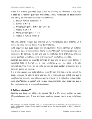 Matemática… ¿Estás Ahí? Episodio 100 www.librosmaravillosos.com Adrián Paenza
Colaboración de Horacio Balegno Preparado por Patricio Barros152
llamar N al número que usted eligió (y que no conozco). La letra N es la que juega
el papel de la “bolsita” que figura más arriba. Ahora, reproduzco los pasos usando
esta letra y los símbolos habituales de la aritmética:
1. Elija un número cualquiera: N
2. Súmele 6: N + 6
3. Multiplíquelo por 2: 2 (N + 6) = 2N + 12
4. Réstele 8: 2N + 4
5. Ahora, divídalo por 2: N + 2
6. Réstele el número inicial: 2
Más arriba escribí: “Seguro que encontró un 2”. Y la respuesta es sí, encontró un 2,
porque no había manera de que fuera de otra forma.
¿Está seguro de que pudo seguir todo el argumento? Piense conmigo un instante:
cuando uno sigue el razonamiento hecho con los “dibujos”, no tiene problemas para
entenderlo. En cambio, no bien uno usa los símbolos de la aritmética, entonces
parece que todo se nublara, como si la “oscuridad” nos hubiera invadido.
Supongo que estará de acuerdo conmigo en que uno no puede usar bolsitas y
crucecitas todo el tiempo en la vida cotidiana, y por eso apela a la otra
terminología. Pero lo que no es justo es que las ideas queden encubiertas por la
forma en que se las expresa.
Si el precio a pagar para poder abstraer y escribir con símbolos es el de encubrir las
ideas, entonces no vale la pena usarlos. En el momento que usted vea que la
posibilidad de entender está obturada por la sintaxis y/o la notación, vuelva atrás y
apele a las “bolsitas y cruces”. Una vez que haya entendido, estoy seguro de que se
dará maña para usar la simbología adecuada.
4. Tablero infectado48
Suponga que tiene un tablero de ajedrez (de 8 x 8), cuyas casillas no están
diferenciadas por color. O sea, son todas iguales y blancas (como se ve en la figura
1).
48
El crédito por este texto lo comparten Kvant, una revista soviética (en ese momento), una revista húngara (cuyo
nombre desconozco), y Peter Winkler, quien lo propuso en un libro que se publicó en 2005, Tribute to a
Mathemagician.
 