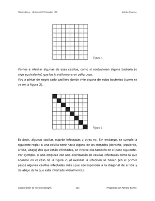 Matemática… ¿Estás Ahí? Episodio 100 www.librosmaravillosos.com Adrián Paenza
Colaboración de Horacio Balegno Preparado por Patricio Barros153
Vamos a infectar algunas de esas casillas, como si contuvieran alguna bacteria (o
algo equivalente) que las transformara en peligrosas.
Voy a pintar de negro cada casillero donde vive alguna de estas bacterias (como se
ve en la figura 2).
Es decir, algunas casillas estarán infectadas y otras no. Sin embargo, se cumple la
siguiente regla: si una casilla tiene hacia alguno de los costados (derecho, izquierdo,
arriba, abajo) dos que están infectadas, se infecta ella también en el paso siguiente.
Por ejemplo, si uno empieza con una distribución de casillas infectadas como la que
aparece en el caso de la figura 2, al avanzar la infección se tienen (en el primer
paso) algunas casillas infectadas más (que corresponden a la diagonal de arriba y
de abajo de la que está infectada inicialmente).
 
