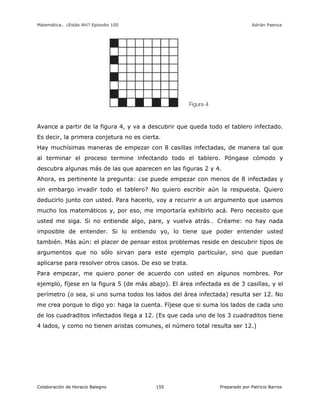 Matemática… ¿Estás Ahí? Episodio 100 www.librosmaravillosos.com Adrián Paenza
Colaboración de Horacio Balegno Preparado por Patricio Barros155
Avance a partir de la figura 4, y va a descubrir que queda todo el tablero infectado.
Es decir, la primera conjetura no es cierta.
Hay muchísimas maneras de empezar con 8 casillas infectadas, de manera tal que
al terminar el proceso termine infectando todo el tablero. Póngase cómodo y
descubra algunas más de las que aparecen en las figuras 2 y 4.
Ahora, es pertinente la pregunta: ¿se puede empezar con menos de 8 infectadas y
sin embargo invadir todo el tablero? No quiero escribir aún la respuesta. Quiero
deducirlo junto con usted. Para hacerlo, voy a recurrir a un argumento que usamos
mucho los matemáticos y, por eso, me importaría exhibirlo acá. Pero necesito que
usted me siga. Si no entiende algo, pare, y vuelva atrás… Créame: no hay nada
imposible de entender. Si lo entiendo yo, lo tiene que poder entender usted
también. Más aún: el placer de pensar estos problemas reside en descubrir tipos de
argumentos que no sólo sirvan para este ejemplo particular, sino que puedan
aplicarse para resolver otros casos. De eso se trata.
Para empezar, me quiero poner de acuerdo con usted en algunos nombres. Por
ejemplo, fíjese en la figura 5 (de más abajo). El área infectada es de 3 casillas, y el
perímetro (o sea, si uno suma todos los lados del área infectada) resulta ser 12. No
me crea porque lo digo yo: haga la cuenta. Fíjese que si suma los lados de cada uno
de los cuadraditos infectados llega a 12. (Es que cada uno de los 3 cuadraditos tiene
4 lados, y como no tienen aristas comunes, el número total resulta ser 12.)
 