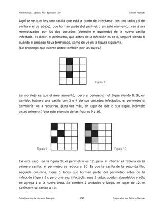 Matemática… ¿Estás Ahí? Episodio 100 www.librosmaravillosos.com Adrián Paenza
Colaboración de Horacio Balegno Preparado por Patricio Barros157
Aquí se ve que hay una casilla que está a punto de infectarse. Los dos lados (el de
arriba y el de abajo), que forman parte del perímetro en este momento, van a ser
reemplazados por los dos costados (derecho e izquierdo) de la nueva casilla
infectada. Es decir, el perímetro, que antes de la infección es de 8, seguirá siendo 8
cuando el proceso haya terminado, como se ve en la figura siguiente.
(Le propongo que cuente usted también por las suyas.)
La moraleja es que el área aumentó, ¡pero el perímetro no! Sigue siendo 8. Si, en
cambio, hubiera una casilla con 3 o 4 de sus costados infectados, el perímetro sí
cambiaría: va a reducirse. (Una vez más, en lugar de leer lo que sigue, inténtelo
usted primero.) Vea este ejemplo de las figuras 9 y 10.
En este caso, en la figura 9, el perímetro es 12, pero al infectar el tablero en la
primera casilla, el perímetro se reduce a 10. Es que la casilla de la segunda fila,
segunda columna, tiene 3 lados que forman parte del perímetro antes de la
infección (figura 9), pero una vez infectada, esos 3 lados quedan absorbidos y sólo
se agrega 1 a la nueva área. Se pierden 2 unidades y luego, en lugar de 12, el
perímetro se achica a 10.
 