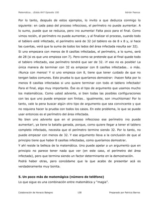 Matemática… ¿Estás Ahí? Episodio 100 www.librosmaravillosos.com Adrián Paenza
Colaboración de Horacio Balegno Preparado por Patricio Barros158
Por lo tanto, después de estos ejemplos, lo invito a que deduzca conmigo lo
siguiente: en cada paso del proceso infeccioso, el perímetro no puede aumentar. A
lo sumo, puede que se reduzca, pero ¡no aumenta! Falta poco para el final. Como
vimos recién, el perímetro no puede aumentar, y al finalizar el proceso, cuando todo
el tablero esté infectado, el perímetro será de 32 (el tablero es de 8 x 8 y, si hace
las cuentas, verá que la suma de todos los lados del área infectada resulta ser 32).
Si uno empezara con menos de 8 casillas infectadas, el perímetro, a lo sumo, será
de 28 (si es que uno empieza con 7). Pero como se pretende que al final quede todo
el tablero infectado, ese perímetro tendrá que ser de 32. ¡Y eso no es posible! La
única manera de terminar con 32 es empezar con 8 casillas infectadas… o más.
¡Nunca con menos! Y si uno empieza con 8, tiene que tener cuidado de que no
tengan lados comunes. Esto prueba lo que queríamos demostrar: ¡hacen falta por lo
menos 8 casillas infectadas si uno quiere terminar con todo el tablero infectado!
Para el final, algo muy importante. Ése es el tipo de argumento que usamos mucho
los matemáticos. Como usted advierte, si bien todas las posibles configuraciones
con las que uno puede empezar son finitas… igualmente, son ¡muchísimas! Por lo
tanto, vale la pena buscar algún otro tipo de argumento que sea convincente y que
no requiera hacer la prueba con todos los casos. En este problema, lo que se puede
usar entonces es el perímetro del área infectada.
No bien uno advierte que en el proceso infeccioso ese perímetro ¡no puede
aumentar!, ya tiene la batalla ganada, porque, como quiere llegar a tener el tablero
completo infectado, necesita que el perímetro termine siendo 32. Por lo tanto, no
puede empezar con menos de 32. Y ese argumento lleva a la conclusión de que al
principio tiene que haber 8 casillas infectadas, como queríamos demostrar.
Y ahí reside la belleza de la matemática. Uno puede apelar a un argumento que en
principio no parece tener nada que ver (en este caso, el perímetro del área
infectada), pero que termina siendo un factor determinante en la demostración.
Podrá haber otras, pero concédame que la que acabo de presentar acá es
verdaderamente muy bonita.
5. Un poco más de matemágica (número de teléfono)
Lo que sigue es una combinación entre matemática y “magia”.
 