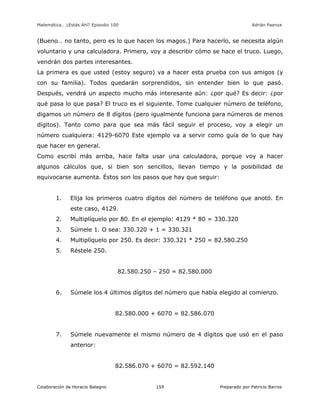 Matemática… ¿Estás Ahí? Episodio 100 www.librosmaravillosos.com Adrián Paenza
Colaboración de Horacio Balegno Preparado por Patricio Barros159
(Bueno… no tanto, pero es lo que hacen los magos.) Para hacerlo, se necesita algún
voluntario y una calculadora. Primero, voy a describir cómo se hace el truco. Luego,
vendrán dos partes interesantes.
La primera es que usted (estoy seguro) va a hacer esta prueba con sus amigos (y
con su familia). Todos quedarán sorprendidos, sin entender bien lo que pasó.
Después, vendrá un aspecto mucho más interesante aún: ¿por qué? Es decir: ¿por
qué pasa lo que pasa? El truco es el siguiente. Tome cualquier número de teléfono,
digamos un número de 8 dígitos (pero igualmente funciona para números de menos
dígitos). Tanto como para que sea más fácil seguir el proceso, voy a elegir un
número cualquiera: 4129-6070 Este ejemplo va a servir como guía de lo que hay
que hacer en general.
Como escribí más arriba, hace falta usar una calculadora, porque voy a hacer
algunos cálculos que, si bien son sencillos, llevan tiempo y la posibilidad de
equivocarse aumenta. Éstos son los pasos que hay que seguir:
1. Elija los primeros cuatro dígitos del número de teléfono que anotó. En
este caso, 4129.
2. Multiplíquelo por 80. En el ejemplo: 4129 * 80 = 330.320
3. Súmele 1. O sea: 330.320 + 1 = 330.321
4. Multiplíquelo por 250. Es decir: 330.321 * 250 = 82.580.250
5. Réstele 250.
82.580.250 – 250 = 82.580.000
6. Súmele los 4 últimos dígitos del número que había elegido al comienzo.
82.580.000 + 6070 = 82.586.070
7. Súmele nuevamente el mismo número de 4 dígitos que usó en el paso
anterior:
82.586.070 + 6070 = 82.592.140
 