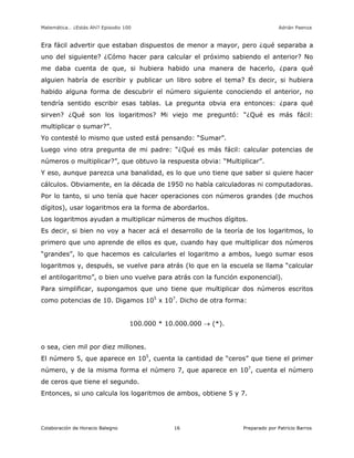 Matemática… ¿Estás Ahí? Episodio 100 www.librosmaravillosos.com Adrián Paenza
Colaboración de Horacio Balegno Preparado por Patricio Barros16
Era fácil advertir que estaban dispuestos de menor a mayor, pero ¿qué separaba a
uno del siguiente? ¿Cómo hacer para calcular el próximo sabiendo el anterior? No
me daba cuenta de que, si hubiera habido una manera de hacerlo, ¿para qué
alguien habría de escribir y publicar un libro sobre el tema? Es decir, si hubiera
habido alguna forma de descubrir el número siguiente conociendo el anterior, no
tendría sentido escribir esas tablas. La pregunta obvia era entonces: ¿para qué
sirven? ¿Qué son los logaritmos? Mi viejo me preguntó: “¿Qué es más fácil:
multiplicar o sumar?”.
Yo contesté lo mismo que usted está pensando: “Sumar”.
Luego vino otra pregunta de mi padre: “¿Qué es más fácil: calcular potencias de
números o multiplicar?”, que obtuvo la respuesta obvia: “Multiplicar”.
Y eso, aunque parezca una banalidad, es lo que uno tiene que saber si quiere hacer
cálculos. Obviamente, en la década de 1950 no había calculadoras ni computadoras.
Por lo tanto, si uno tenía que hacer operaciones con números grandes (de muchos
dígitos), usar logaritmos era la forma de abordarlos.
Los logaritmos ayudan a multiplicar números de muchos dígitos.
Es decir, si bien no voy a hacer acá el desarrollo de la teoría de los logaritmos, lo
primero que uno aprende de ellos es que, cuando hay que multiplicar dos números
“grandes”, lo que hacemos es calcularles el logaritmo a ambos, luego sumar esos
logaritmos y, después, se vuelve para atrás (lo que en la escuela se llama “calcular
el antilogaritmo”, o bien uno vuelve para atrás con la función exponencial).
Para simplificar, supongamos que uno tiene que multiplicar dos números escritos
como potencias de 10. Digamos 105
x 107
. Dicho de otra forma:
100.000 * 10.000.000  (*).
o sea, cien mil por diez millones.
El número 5, que aparece en 105
, cuenta la cantidad de “ceros” que tiene el primer
número, y de la misma forma el número 7, que aparece en 107
, cuenta el número
de ceros que tiene el segundo.
Entonces, si uno calcula los logaritmos de ambos, obtiene 5 y 7.
 