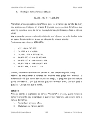 Matemática… ¿Estás Ahí? Episodio 100 www.librosmaravillosos.com Adrián Paenza
Colaboración de Horacio Balegno Preparado por Patricio Barros160
8. Divida por 2 el número que obtuvo:
82.592.140 / 2 = 41.296.070
Ahora bien, ¿reconoce este número? Fíjese bien: ¡es el número de partida! Es decir,
este proceso que iniciamos en el paso 1 empieza con un número de teléfono que
usted no conocía, y luego de ciertas manipulaciones aritméticas uno llega al número
inicial.
Voy a presentar un nuevo ejemplo, eligiendo otro número, pero sin detallar tanto
los pasos. Simplemente voy a usar los números del proceso anterior.
Empiezo con este número: 4321-1234.
1. 4321 · 80 = 345.680
2. 345.680 + 1 = 345.681
3. 345.681 · 250 = 86.420.250
4. 86.420.250 – 250 = 86.420.000
5. 86.420.000 + 1234 = 86.421.234
6. 86.421.234 + 1234 = 86.422.468
7. 86.422.468 / 2 = 43.211.234
Es decir, uno obtiene el número de partida: 43.211.234 (sin el guión, claro).
Además de entusiasmar a quienes les muestre este juego que involucra la
matemática y lo que parece ser un pase de magia, la pregunta que uno siempre
quiere contestar es… ¿por qué pasó lo que pasó? O mejor dicho, ¿por qué pasa lo
que pasa? Lo dejo para que lo piense.
Solución
Antes de escribir la explicación de por qué “funciona” el proceso, quiero invitarlo a
pensar lo siguiente. Voy a reproducir lo que hay que hacer una vez que uno tiene el
número de 8 cifras.
1. Tomar las 4 primeras cifras.
2. Multiplicar ese número por 80.
 