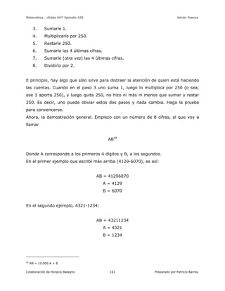 Matemática… ¿Estás Ahí? Episodio 100 www.librosmaravillosos.com Adrián Paenza
Colaboración de Horacio Balegno Preparado por Patricio Barros161
3. Sumarle 1.
4. Multiplicarlo por 250.
5. Restarle 250.
6. Sumarle las 4 últimas cifras.
7. Sumarle (otra vez) las 4 últimas cifras.
8. Dividirlo por 2.
E principio, hay algo que sólo sirve para distraer la atención de quien está haciendo
las cuentas. Cuando en el paso 3 uno suma 1, luego lo multiplica por 250 (o sea,
ese 1 aporta 250), y luego quita 250, no hizo ni más ni menos que sumar y restar
250. Es decir, uno puede obviar estos dos pasos y nada cambia. Haga la prueba
para convencerse.
Ahora, la demostración general. Empiezo con un número de 8 cifras, al que voy a
llamar
AB49
Donde A corresponde a los primeros 4 dígitos y B, a los segundos.
En el primer ejemplo que escribí más arriba (4129-6070), es así:
AB = 41296070
A = 4129
B = 6070
En el segundo ejemplo, 4321-1234:
AB = 43211234
A = 4321
B = 1234
49
AB = 10.000 A + B
 