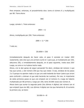 Matemática… ¿Estás Ahí? Episodio 100 www.librosmaravillosos.com Adrián Paenza
Colaboración de Horacio Balegno Preparado por Patricio Barros162
Para empezar, entonces, el procedimiento dice: tome el número A y multiplíquelo
por 80. Tiene ahora:
80A
Luego, súmele 1. Tiene entonces:
(80A + 1)
Ahora, multiplíquelo por 250. Tiene entonces:
(80A + 1) * 250
Y esto es:
20.000A + 250
Inmediatamente después de hacer esto, el paso 4 consiste en ¡restar 250!
Justamente, esto dice que uno primero sumó el 1 para que, al multiplicarlo por 250,
obtuviera 250, e inmediatamente después, en el paso siguiente, ¡resta esos 250!
Luego, es como si no hubiera hecho nada.
Ahora, ¿no le dan ganas de seguir pensando? Es decir, olvídese del número 1 que
hay que sumar, y del número 250 que hay que restar. O sea, olvídese de los pasos
3 a 5 porque no aportan nada a lo que uno está tratando de hacer (salvo que sirven
para confundir y distraer al que está haciendo las cuentas). Por eso, lo importante
de estos primeros pasos es que uno empezó con el número A y luego de haberlo
multiplicado por 80 primero y luego por 250, tiene 20.000 veces ese número A.
Ahora tiene que sumar la segunda parte (los últimos 4 dígitos) del número con el
que empezó (que era AB). Los últimos 4 dígitos son los que llamamos B. Al sumarlo
la primera vez, se tiene:
20.000 A + B
 
