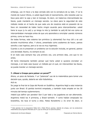 Matemática… ¿Estás Ahí? Episodio 100 www.librosmaravillosos.com Adrián Paenza
Colaboración de Horacio Balegno Preparado por Patricio Barros164
embargo, uso mi llave y la dejo cerrada sólo con la cerradura de su lado. ¡Y se la
mando de nuevo! Ahora, si usted siguió todo el razonamiento, sólo necesita usar su
llave para abrir la caja y leer el mensaje. Es decir, sin habernos intercambiado las
llaves, pude mandarle un mensaje secreto. La clave para la seguridad de este
método reside en el hecho de que cada uno de nosotros está en posesión de su
llave sin necesidad de haber hecho ningún acuerdo para intercambiarlas: usted
tiene la suya (y la usó) y yo tengo la mía (y también la usé).40 Así era como se
intercambiaban mensajes antes de que uno aprendiera a encriptar usando números
primos, como se hace hoy.
De todas formas, este sistema tan primitivo (y elemental) fue muy útil y se usó
durante muchísimos años. Y ahora, presentado como acabamos de hacer, parece
sencillo y casi ingenuo, pero a la vez es muy ingenioso.
Cuando a uno le presentan un problema con la solución incluida, en general, parece
una obviedad. Bueno, no siempre es así.
O en todo caso siempre hay una primera vez, una primera idea, uno que lo vio
antes.
40 Sería interesante también pensar qué haría usted si quisiera encriptar un
mensaje, o en todo caso buscar un método por el cual, sin intercambiar las llaves,
se pueda mandar un mensaje secreto.
7. ¿Messi o Crespo para patear un penal?50
Ahora, un poco de fantasía. Y un “potencial” uso de la matemática para tomar una
decisión que, quizás, debería ser sólo futbolística.
Acá va.
Se juega la final de la Copa del Mundo en Sudáfrica. Argentina llegó a esta instancia
junto con Brasil. El partido terminó empatado, y también hubo empate en los 30
minutos del tiempo suplementario.
¡Habrá que definir por penales! Son 5 por lado y los jugadores se van alternando.
Argentina metió los 4 primeros, y Brasil también. Y como habían empezado los
brasileños, les toca el turno a ellos. Patea Ronaldinho y ¡lo erra! Es decir, si
50
Este ejemplo me lo propusieron Pablo Coll y Pablo Milrud, quienes, además de amigos, son los productores
matemáticos del programa Alterados por Pi, que se emite por el Canal Encuentro.
 