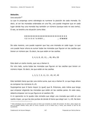 Matemática… ¿Estás Ahí? Episodio 100 www.librosmaravillosos.com Adrián Paenza
Colaboración de Horacio Balegno Preparado por Patricio Barros167
Solución.
Una solución52
Lo que le propongo como estrategia es numerar la posición de cada moneda. Es
decir, al ver las monedas ordenadas en una fila, uno puede imaginar que en cada
lugar donde hay una moneda hay también un número (aunque esto no sea cierto).
O sea, se tendría una situación como ésta:
De esta manera, uno puede suponer que hay una moneda en cada lugar. Lo que
uno puede hacer ahora es sumar todas las monedas que figuran en las casillas que
tienen un número par. Es decir, las que están en las casillas
2, 4, 6, 8, 10, 12,…, 46, 48 y 50
Esto dará un cierto monto, que voy a llamar A.
Por otro lado, suma todas las monedas que figuran en las casillas que tienen un
número impar. Es decir, las que están en las casillas
1, 3, 5, 7, 9, 11, 13… 45, 47, 49
Esto también tiene que dar una cierta suma, que voy a llamar B. Lo que hago ahora
es comparar los números A y B.
Supongamos que A fuera mayor (o igual) que B. Entonces, esto indica que tengo
que empezar eligiendo las monedas que están en las casillas pares. En este caso,
debería empezar con la que figura en el casillero 50.
A mi oponente no le queda más remedio que elegir una moneda que esté en una
casilla impar, ya que las dos puntas de donde él tiene que elegir son 1 y 49. No bien
52
Esta estrategia sirve en particular para no tener que revisarla en medio del proceso. Es decir, estoy seguro de
que se pueden diseñar otras, pero lo invito a pensar si en el medio tuvo, o tiene, que evaluar lo que ha ido
sucediendo.
 